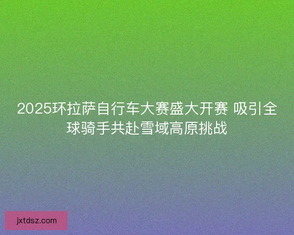2025环拉萨自行车大赛盛大开赛 吸引全球骑手共赴雪域高原挑战