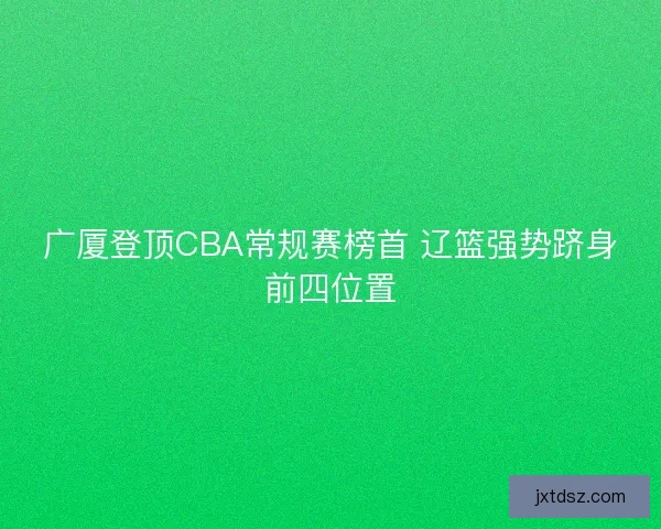 广厦登顶CBA常规赛榜首 辽篮强势跻身前四位置