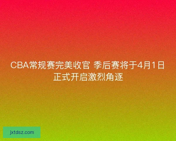 CBA常规赛完美收官 季后赛将于4月1日正式开启激烈角逐