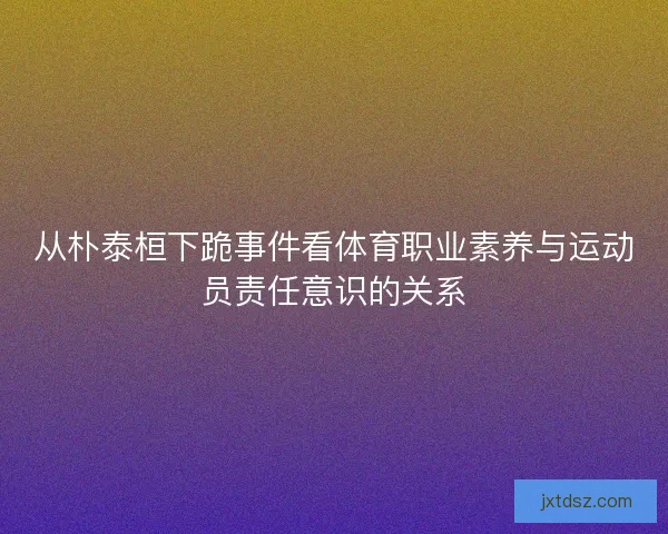 从朴泰桓下跪事件看体育职业素养与运动员责任意识的关系