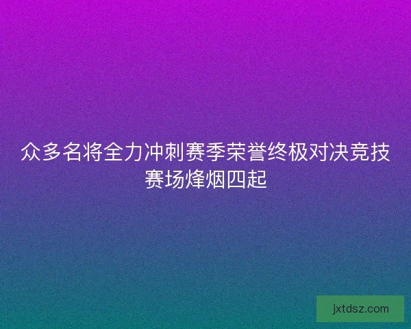 众多名将全力冲刺赛季荣誉终极对决竞技赛场烽烟四起