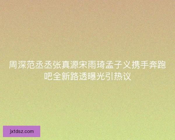 周深范丞丞张真源宋雨琦孟子义携手奔跑吧全新路透曝光引热议