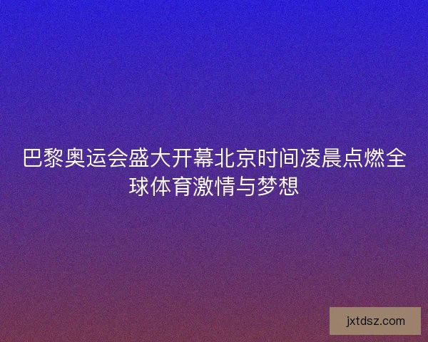 巴黎奥运会盛大开幕北京时间凌晨点燃全球体育激情与梦想