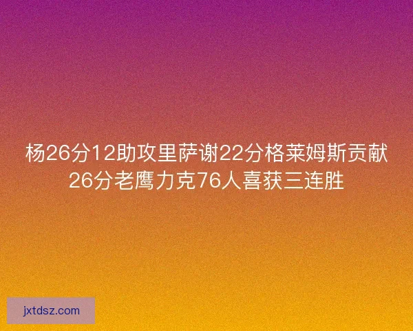 杨26分12助攻里萨谢22分格莱姆斯贡献26分老鹰力克76人喜获三连胜