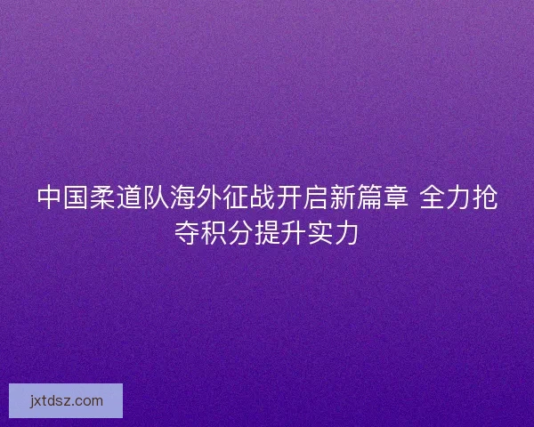 中国柔道队海外征战开启新篇章 全力抢夺积分提升实力